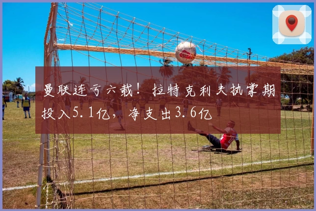 曼联连亏六载！拉特克利夫执掌期投入5.1亿，净支出3.6亿