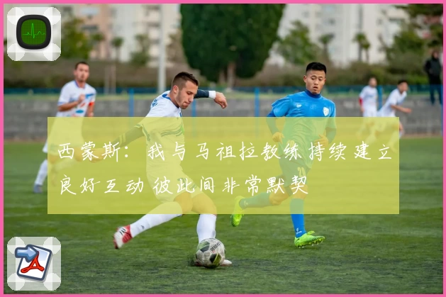 西蒙斯：我与马祖拉教练持续建立良好互动 彼此间非常默契