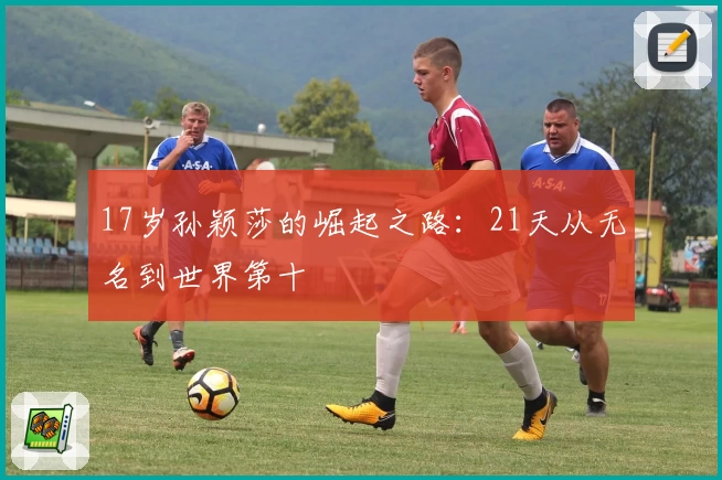 17岁孙颖莎的崛起之路：21天从无名到世界第十