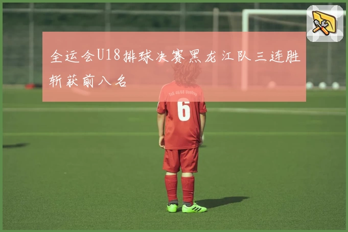 全运会U18排球决赛黑龙江队三连胜斩获前八名