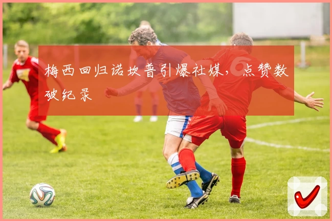 梅西回归诺坎普引爆社媒，点赞数破纪录