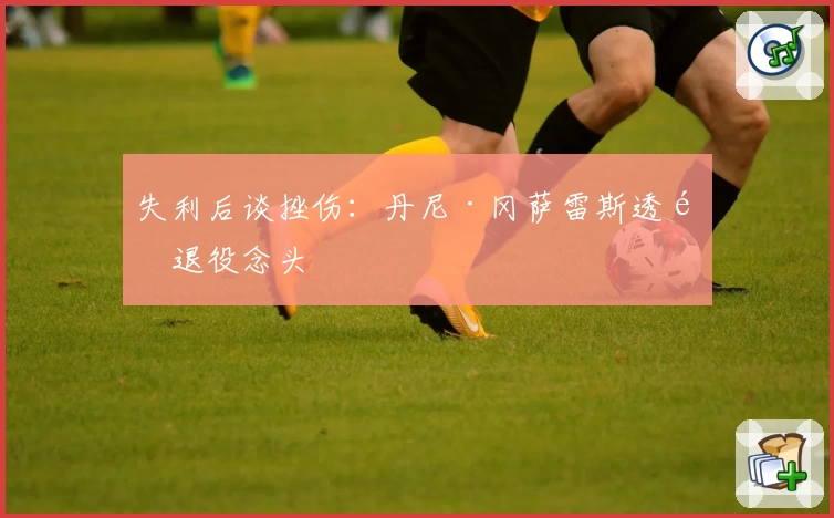 失利后谈挫伤：丹尼·冈萨雷斯透露退役念头