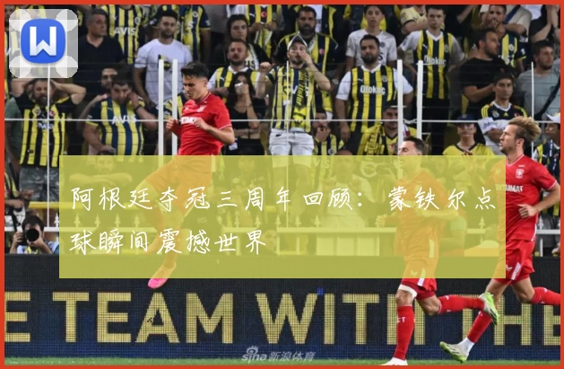 阿根廷夺冠三周年回顾：蒙铁尔点球瞬间震撼世界