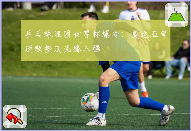 乒乓球混团世界杯爆冷：奥运亚军连败垫底无缘八强