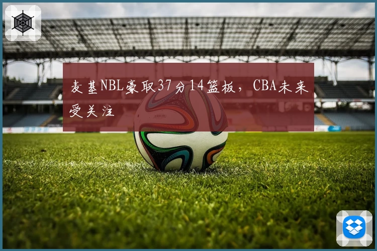 麦基NBL豪取37分14篮板，CBA未来受关注