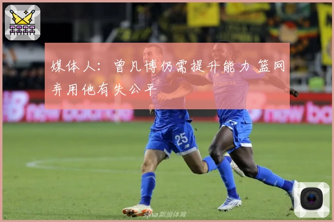 媒体人：曾凡博仍需提升能力 篮网弃用他有失公平