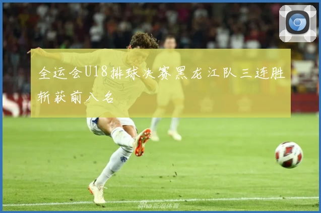 全运会U18排球决赛黑龙江队三连胜斩获前八名