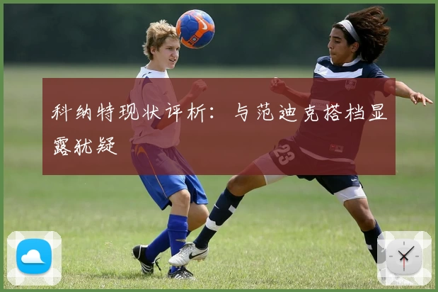 科纳特现状评析：与范迪克搭档显露犹疑