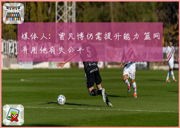 媒体人：曾凡博仍需提升能力 篮网弃用他有失公平