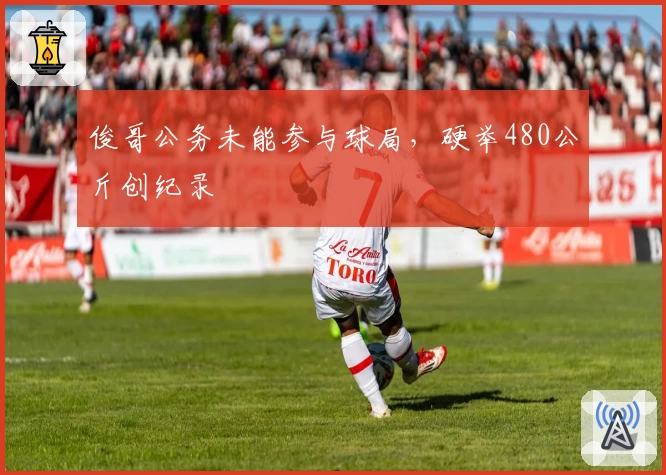 俊哥公务未能参与球局，硬举480公斤创纪录