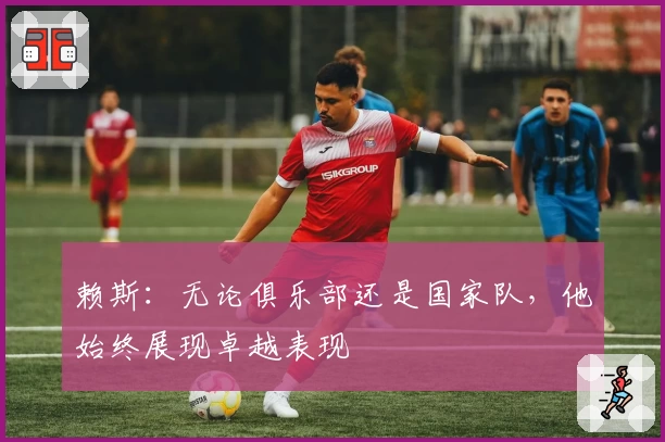 赖斯:无论俱乐部还是国家队,他始终展现卓越表现