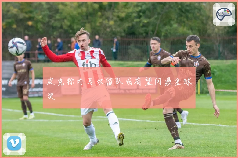 皮克称内马尔留队或有望问鼎金球奖