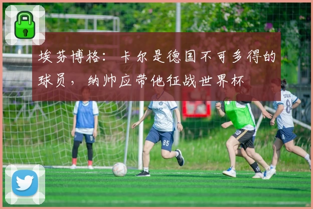 埃芬博格：卡尔是德国不可多得的球员，纳帅应带他征战世界杯