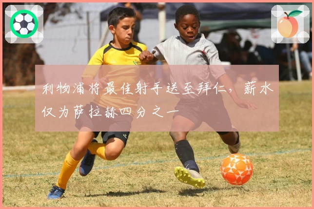 利物浦将最佳射手送至拜仁，薪水仅为萨拉赫四分之一